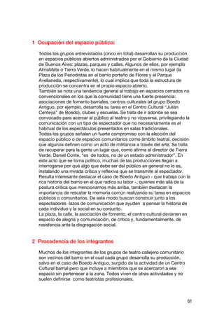 1 Ocupación del espacio público:

  Todos los grupos entrevistados (cinco en total) desarrollan su producción
  en espacios públicos abiertos administrados por el Gobierno de la Ciudad
  de Buenos Aires: plazas, parques y calles. Algunos de ellos, por ejemplo
  AlmaMate o Tierra Verde, lo hacen habitualmente en el mismo lugar (la
  Plaza de los Periodistas en el barrio porteño de Flores y el Parque
  Avellaneda, respectivamente), lo cual implica que toda la estructura de
  producción se concentra en el propio espacio abierto.
  También se nota una tendencia general al trabajo en espacios cerrados no
  convencionales en los que la comunidad tiene una fuerte presencia:
  asociaciones de fomento barriales, centros culturales (el grupo Boedo
  Antiguo, por ejemplo, desarrolla su tarea en el Centro Cultural “Julián
  Centeya” de Boedo), clubes y escuelas. Se trata de ir adonde se sea
  convocado para acercar al público al teatro y no viceversa, privilegiando la
  comunicación con un tipo de espectador que no necesariamente es el
  habitual de los espectáculos presentados en salas tradicionales.
  Todos los grupos señalan un fuerte compromiso con la elección del
  espacio público o de espacios comunitarios como ámbito teatral, decisión
  que algunos definen como un acto de militancia a través del arte. Se trata
  de recuperar para la gente un lugar que, como afirma el director de Tierra
  Verde, Daniel Conte, “es de todos, no de un estado administrador”. En
  este acto que se torna político, muchas de las producciones llegan a
  interrogarse por qué algo que debe ser del público en general no lo es,
  instalando una mirada crítica y reflexiva que se transmite al espectador.
  Resulta interesante destacar el caso de Boedo Antiguo - que trabaja con la
  rica historia del barrio en el que radica su labor -, quienes más allá de la
  postura crítica que mencionamos más arriba, también destacan la
  importancia de rescatar la memoria común realizando su tarea en espacios
  públicos o comunitarios. De este modo buscan construir junto a los
  espectadores lazos de comunicación que ayuden a pensar la historia de
  cada individuo y la social en su conjunto.
  La plaza, la calle, la asociación de fomento, el centro cultural devienen en
  espacio de alegría y comunicación, de crítica y, fundamentalmente, de
  resistencia ante la disgregación social.


2 Procedencia de los integrantes

  Muchos de los integrantes de los grupos de teatro callejero comunitario
  son vecinos del barrio en el cual cada grupo desarrolla su producción,
  salvo en el caso de Boedo Antiguo, surgido de la actividad de un Centro
  Cultural barrial pero que incluye a miembros que se acercaron a ese
  espacio sin pertenecer a la zona. Todos viven de otras actividades y no
  suelen definirse como teatristas profesionales.



                                                                            61
 