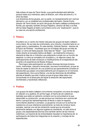 Vale aclarar el caso de Tierra Verde, cuya particularidad está definida
  porque todos sus miembros, salvo el director, son niños de entre 8 y 14
  años de edad.
  Los directores de los grupos, por su parte, no necesariamente son vecinos
  del barrio y en su totalidad son profesionales del teatro. Daniel Conte,
  director de Tierra Verde, es actor del grupo de teatro callejero profesional la
  Runfla, por ejemplo; también Enrique Papatino, director de Res o no Res
  afirma haber llegado al teatro comunitario como una “exploración”, que en
  su caso es una opción profesional.


3 Público

  El público es un centro de interés vital para los grupos de teatro callejero
  comunitario. No se trata de confrontarlo, sino incluirlo y transformarlo en un
  sujeto activo y participativo. En este sentido, Orlando Santos - director de
  El Épico de Floresta- manifiesta que con el trabajo del grupo se trata de
  lograr un clima de fiesta popular. Esta idea de “fiesta” – que remite de
  modo directo al concepto festivo de Bajtin – es totalmente inclusiva y
  descarta la idea de un individuo que solamente cumpla con su función de
  espectar. La obra se completa con el público y, en algunos casos, las
  participaciones de éste conducen a modificaciones en el espectáculo (de
  acuerdo a la experiencia de Boedo Antiguo).
      Para lograr esta participación se utilizan diversas técnicas (música,
  canto, marionetas, vestuario remarcado, recursos humorísticos), ya que se
  trata de captar la atención de una audiencia que generalmente consiste en
  transeúntes que pasan circunstancialmente por el espacio en el momento
  del espectáculo. Ana Laura Kleiner, una de las directoras de AlmaMate,
  plantea el desafío que esto implica ya que el grupo debe estar muy
  concentrado en la tarea para así lograr la atracción del espectador,
  divirtiéndolo y haciéndolo reflexionar.


4 Poética

  Los grupos de teatro callejero comunitarios comparten una serie de rasgos
  en relación a su poética. En primer lugar, el hecho de ser colectivos
  teatrales que están en estrecho contacto con la comunidad en la que
  desarrollan su producción, ya sea porque sus miembros son vecinos del
  barrio o porque las representaciones se llevan a cabo en espacio
  comunitarios abiertos o cerrados. Lo grupal se vincula con la actitud de
  resistencia a la que referíamos previamente: se trata de construir lazos
  sociales, rearmar una red de contención social que se encuentra
  seriamente dañada y en algunos lugares es inexistente, no sólo entre el
  grupo y los espectadores/vecinos sino también dentro de los mismos
  colectivos. La mayoría de los entrevistados rescatan la importancia de la
  participación de todos los integrantes en la creación y montaje de los
  espectáculos.


                                                                              62
 