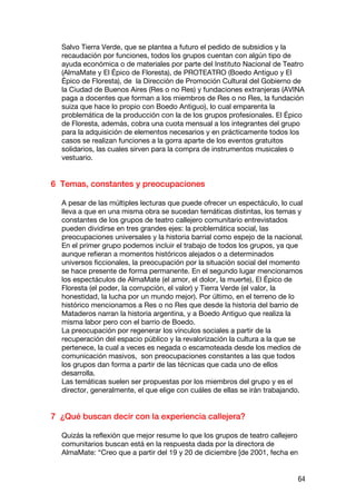 Salvo Tierra Verde, que se plantea a futuro el pedido de subsidios y la
  recaudación por funciones, todos los grupos cuentan con algún tipo de
  ayuda económica o de materiales por parte del Instituto Nacional de Teatro
  (AlmaMate y El Épico de Floresta), de PROTEATRO (Boedo Antiguo y El
  Épico de Floresta), de la Dirección de Promoción Cultural del Gobierno de
  la Ciudad de Buenos Aires (Res o no Res) y fundaciones extranjeras (AVINA
  paga a docentes que forman a los miembros de Res o no Res, la fundación
  suiza que hace lo propio con Boedo Antiguo), lo cual emparenta la
  problemática de la producción con la de los grupos profesionales. El Épico
  de Floresta, además, cobra una cuota mensual a los integrantes del grupo
  para la adquisición de elementos necesarios y en prácticamente todos los
  casos se realizan funciones a la gorra aparte de los eventos gratuitos
  solidarios, las cuales sirven para la compra de instrumentos musicales o
  vestuario.


6 Temas, constantes y preocupaciones

  A pesar de las múltiples lecturas que puede ofrecer un espectáculo, lo cual
  lleva a que en una misma obra se sucedan temáticas distintas, los temas y
  constantes de los grupos de teatro callejero comunitario entrevistados
  pueden dividirse en tres grandes ejes: la problemática social, las
  preocupaciones universales y la historia barrial como espejo de la nacional.
  En el primer grupo podemos incluir el trabajo de todos los grupos, ya que
  aunque refieran a momentos históricos alejados o a determinados
  universos ficcionales, la preocupación por la situación social del momento
  se hace presente de forma permanente. En el segundo lugar mencionamos
  los espectáculos de AlmaMate (el amor, el dolor, la muerte), El Épico de
  Floresta (el poder, la corrupción, el valor) y Tierra Verde (el valor, la
  honestidad, la lucha por un mundo mejor). Por último, en el terreno de lo
  histórico mencionamos a Res o no Res que desde la historia del barrio de
  Mataderos narran la historia argentina, y a Boedo Antiguo que realiza la
  misma labor pero con el barrio de Boedo.
  La preocupación por regenerar los vínculos sociales a partir de la
  recuperación del espacio público y la revalorización la cultura a la que se
  pertenece, la cual a veces es negada o escamoteada desde los medios de
  comunicación masivos, son preocupaciones constantes a las que todos
  los grupos dan forma a partir de las técnicas que cada uno de ellos
  desarrolla.
  Las temáticas suelen ser propuestas por los miembros del grupo y es el
  director, generalmente, el que elige con cuáles de ellas se irán trabajando.


7 ¿Qué buscan decir con la experiencia callejera?

  Quizás la reflexión que mejor resume lo que los grupos de teatro callejero
  comunitarios buscan está en la respuesta dada por la directora de
  AlmaMate: “Creo que a partir del 19 y 20 de diciembre [de 2001, fecha en


                                                                               64
 