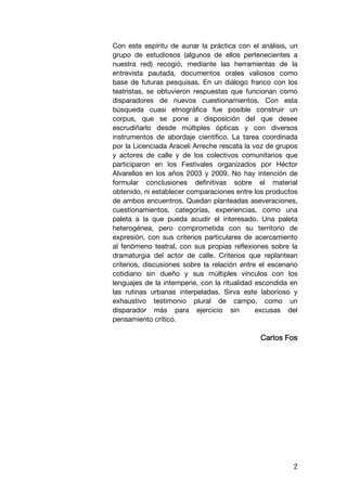 Con este espíritu de aunar la práctica con el análisis, un
grupo de estudiosos (algunos de ellos pertenecientes a
nuestra red) recogió, mediante las herramientas de la
entrevista pautada, documentos orales valiosos como
base de futuras pesquisas. En un diálogo franco con los
teatristas, se obtuvieron respuestas que funcionan como
disparadores de nuevos cuestionamientos. Con esta
búsqueda cuasi etnográfica fue posible construir un
corpus, que se pone a disposición del que desee
escrudiñarlo desde múltiples ópticas y con diversos
instrumentos de abordaje científico. La tarea coordinada
por la Licenciada Araceli Arreche rescata la voz de grupos
y actores de calle y de los colectivos comunitarios que
participaron en los Festivales organizados por Héctor
Alvarellos en los años 2003 y 2009. No hay intención de
formular conclusiones definitivas sobre el material
obtenido, ni establecer comparaciones entre los productos
de ambos encuentros. Quedan planteadas aseveraciones,
cuestionamientos, categorías, experiencias, como una
paleta a la que pueda acudir el interesado. Una paleta
heterogénea, pero comprometida con su territorio de
expresión, con sus criterios particulares de acercamiento
al fenómeno teatral, con sus propias reflexiones sobre la
dramaturgia del actor de calle. Criterios que replantean
criterios, discusiones sobre la relación entre el escenario
cotidiano sin dueño y sus múltiples vínculos con los
lenguajes de la intemperie, con la ritualidad escondida en
las rutinas urbanas interpeladas. Sirva este laborioso y
exhaustivo testimonio plural de campo, como un
disparador más para ejercicio sin             excusas del
pensamiento crítico.

                                               Carlos Fos




                                                         2
 