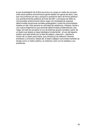 la que el presidente de la Rúa renuncia a su cargo en medio de una gran
crisis socio-político-económica] la gente estaba con ganas de decir, creo
que nos juntamos por eso y porque lo queríamos decir de forma artística”.
Los acontecimientos políticos de fines de 2001 y principios de 2002 ya
mencionados anteriormente dieron lugar a la necesidad de expresar
determinadas situaciones sociales postergadas y todos los entrevistados
insisten en ello. Esto deviene en actividad de resistencia, militante, frente a
una cultura hegemónica que esconde determinadas problemáticas o las
niega. Se trata de recuperar la voz de distintos grupos sociales a partir de
un teatro que desde su base ideológica fundamental – el uso del espacio
público que está teñido por la idea de peligro y desunión – plantea la
noción de un teatro para todos, que conduzca a la reflexión mientras
entretiene y emociona. Desde allí, el teatro callejero comunitario también se
devela como un teatro político, en estrecha unión con la realidad y sus
problemas.




                                                                             65
 