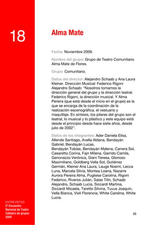 Alma Mate
  18
                      Fecha: Noviembre 2009.

                      Nombre del grupo: Grupo de Teatro Comunitario
                      Alma Mate de Flores.

                      Grupo: Comunitario.

                      Datos del director: Alejandro Schaab y Ana Laura
                      Kleiner. Dirección Musical: Federico Rigoni
                      Alejandro Schaab: “Nosotros tomamos la
                      dirección general del grupo y la dirección teatral.
                      Federico Rigoni, la dirección musical. Y Alma
                      Pereira (que está desde el inicio en el grupo) es la
                      que se encarga de la coordinación de la
                      realización escenográfica, el vestuario y
                      maquillaje. En síntesis, los pilares del grupo son el
                      teatral, lo musical y lo plástico y este equipo está
                      desde el principio desde hace siete años, desde
                      julio de 2002”.

                      Datos de los integrantes: Ader Daniela Elisa,
                      Allende Santiago, Avella Aldana, Bendayán
                      Gabriel, Bendayán Lucas,
                      Bendayán Tobías, Bendayán Malena, Carrera Sol,
                      Casaretto Corina, Fajn Milena, Garrido Camila,
                      Genonazzo Verónica, Giani Teresa, Glorioso
                      Maximiliano, Goldberg Vella Sol, Gutiérrez
                      Germán, Kleiner Ana Laura, Lauge Noemí, Lecca
                      Luna, Marcela Silvia, Montea Loana, Nazarre
                      Aurora Pereira Alma, Pugliese Carolina, Rigoni
                      Federico, Riveros Julián, Salas Tilín, Schaab
                      Alejandro, Schaab Lucia, Siccardi Martina,
                      Siccardi Micaela, Taretto Silvina, Tuvus Joaquín,
                      Vella Bianca, Violi Florencia, White Carolina, White
                      Lucia.
ENTREVISTAS
5º Encuentro
Nacional de Teatro
Callejero de grupos                                                      66
2009
 