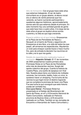 Año de formación: Con el grupo hace siete años
que estamos trabajando. Al ser de teatro
comunitario es un grupo abierto, el elenco inicial
era un elenco de veinte personas que fue
variando, se fueron sumando participantes y
quedamos algunos históricos, aproximadamente
somos seis los que estamos desde el principio. En
este momento hay una cantidad grande de gente
que está hace tres o cuatro años. A lo largo de los
siete años el grupo se duplicó ahora somos
cuarenta y la idea es que siga creciendo.

Espacio público en el que trabaja: Empezamos
en la Plaza de los Periodistas de Nazca y
Neuquén en el barrio de Flores y seguimos ahí.
Ensayamos al aire libre, a la vista de todos los que
pasan, allí armamos los espectáculos. Alquilamos
un club para ensayar cuando llueve o hace mucho
frío, pero de entrada la decisión fue reunirnos en
la calle y es lo que nos gusta.

Detalle de espectáculos realizados hasta el
momento: Alejandro Schaab: El 17 de noviembre
de 2002 presentamos nuestra primera obra
Promesas Rotas en la Plaza de los Periodistas
ante más de doscientos vecinos. Surgió del
aporte colectivo del grupo. Cuenta la historia de
nuestra Plaza, una suerte de epopeya con final
feliz. Nuestra plaza tiene una historia de múltiples
vaivenes, fue convento, baldío, hubo un circo, la
quisieron hacer un shopping. Fue la lucha de los
vecinos la que logró torcer el destino logrando
que se cumpliera la promesa de hacer una Plaza.
Fue esa lucha la que consiguió que esta historia
pueda ser contada hoy.
Ana Laura Kleiner: Promesas Rotas fue
presentada en el festejo del Bicentenario del
barrio de Flores, en el I y II Encuentro Nacional de
Teatro Comunitario, realizado en Patricios
provincia de Buenos Aires y el III encuentro
realizado en La Plata. También en las Jornadas de
Encuentro e Intercambio de Teatro Comunitario y


                                                  67
 