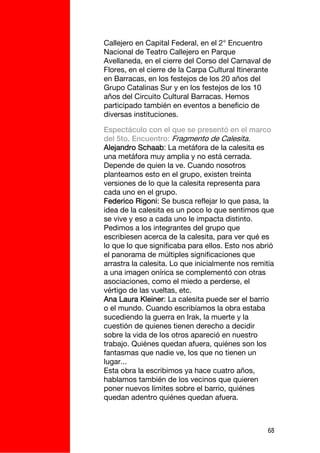 Callejero en Capital Federal, en el 2° Encuentro
Nacional de Teatro Callejero en Parque
Avellaneda, en el cierre del Corso del Carnaval de
Flores, en el cierre de la Carpa Cultural Itinerante
en Barracas, en los festejos de los 20 años del
Grupo Catalinas Sur y en los festejos de los 10
años del Circuito Cultural Barracas. Hemos
participado también en eventos a beneficio de
diversas instituciones.

Espectáculo con el que se presentó en el marco
del 5to. Encuentro: Fragmento de Calesita.
Alejandro Schaab: La metáfora de la calesita es
una metáfora muy amplia y no está cerrada.
Depende de quien la ve. Cuando nosotros
planteamos esto en el grupo, existen treinta
versiones de lo que la calesita representa para
cada uno en el grupo.
Federico Rigoni: Se busca reflejar lo que pasa, la
idea de la calesita es un poco lo que sentimos que
se vive y eso a cada uno le impacta distinto.
Pedimos a los integrantes del grupo que
escribiesen acerca de la calesita, para ver qué es
lo que lo que significaba para ellos. Esto nos abrió
el panorama de múltiples significaciones que
arrastra la calesita. Lo que inicialmente nos remitía
a una imagen onírica se complementó con otras
asociaciones, como el miedo a perderse, el
vértigo de las vueltas, etc.
Ana Laura Kleiner: La calesita puede ser el barrio
o el mundo. Cuando escribíamos la obra estaba
sucediendo la guerra en Irak, la muerte y la
cuestión de quienes tienen derecho a decidir
sobre la vida de los otros apareció en nuestro
trabajo. Quiénes quedan afuera, quiénes son los
fantasmas que nadie ve, los que no tienen un
lugar...
Esta obra la escribimos ya hace cuatro años,
hablamos también de los vecinos que quieren
poner nuevos límites sobre el barrio, quiénes
quedan adentro quiénes quedan afuera.



                                                   68
 