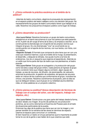 1 ¿Cómo entiende la práctica escénica en el ámbito de lo
público?

  -Además de teatro comunitario, elegimos la propuesta de representación
  en el espacio público del teatro callejero como una decisión del grupo. No
  necesariamente los grupos de teatro comunitario tienen que trabajar en la
  calle. Nosotros nos propusimos el espacio público como lugar de trabajo.


2 ¿Cómo desarrollan su producción?

  -Ana Laura Kleiner: Nosotros formamos un grupo de teatro comunitario,
  trabajamos en el barrio escuchamos lo que nos parece que está pasando
  en él. A partir de ahí surge el tema de la obra y se empieza a escribir, se va
  construyendo la dramaturgia con el aporte de los propios vecinos que
  integran el grupo. Es una dramaturgia “viva” se va armando se va
  construyendo con el aporte de los vecinos, con sus textos, con fotos, con
  sus relatos.
  -Alejandro Schaab: El formato que compone la obra tiene que ver con una
  cosa que nosotros traemos y que es el estilo de la murga, la presentación,
  el desarrollo, y después la retirada, nos ayuda mucho a la hora de
  ordenarnos, nos da un esquema que organiza el espectáculo. Además es
  un estilo que forma parte del tipo de teatro que nos planteamos, el teatro
  popular.
  -Ana Laura Kleiner: Este grupo es autogestivo y la producción del grupo
  como tal está a cargo del grupo entero. Cada persona al ingresar al grupo
  como condición tiene que integrar alguna comisión, algún equipo de
  trabajo, ya sea de recursos, de difusión, de escenografia, de vestuario,
  entonces la producción, la gestión de subsidios, de apoyos de recursos
  están en manos de los cuarenta que conformamos el grupo, incluidos los
  chicos y los jóvenes. Nosotros coordinamos el proyecto, pero la idea es
  que se deleguen tareas y que el grupo en su totalidad asuma distintos
  roles, en otras palabras es un proyecto colectivo.


3 ¿Cómo piensa su poética? (breve descripción de técnicas de
  trabajo con el cuerpo del actor, uso del espacio, trabajo con
  objetos, etc.)

  -Ana Laura Kleiner: Construimos una gran parte del trabajo desde la forma,
  es decir desde una imagen. El punto de partida es una producción
  pictórica, así es como retomamos el Guernica de Picasso para el armado
  de situaciones particulares de la puesta.
  Entonces hay algo de la poética que tiene que ver con la imagen y con
  pensar también en la narrativa de las obras en términos de espacio.
  Usamos el espacio para comunicar un contenido.
  Si bien hacemos un teatro en el que pensamos que lo importante es poder
  tomar la voz de la gente o sea hablar de lo que creemos que está


                                                                              69
 