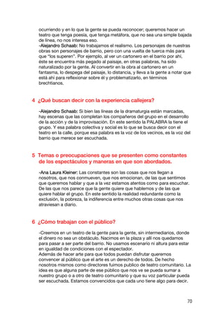 ocurriendo y en lo que la gente se pueda reconocer; queremos hacer un
  teatro que tenga poesía, que tenga metáfora, que no sea una simple bajada
  de línea, no nos interesa eso.
  -Alejandro Schaab: No trabajamos el realismo. Los personajes de nuestras
  obras son personajes de barrio, pero con una vuelta de tuerca más para
  que “los superen”. Por ejemplo, al ver un cartonero en el barrio por ahí,
  éste se encuentra más pegado al paisaje, en otras palabras, ha sido
  naturalizado por la gente. Al convertir en la obra al cartonero en un
  fantasma, lo despega del paisaje, lo distancia, y lleva a la gente a notar que
  está ahí para reflexionar sobre él y problematizarlo, en términos
  brechtianos.


4 ¿Qué buscan decir con la experiencia callejera?

  -Alejandro Schaab: Si bien las líneas de la dramaturgia están marcadas,
  hay escenas que las completan los compañeros del grupo en el desarrollo
  de la acción y de la improvisación. En este sentido la PALABRA la tiene el
  grupo. Y esa palabra colectiva y social es lo que se busca decir con el
  teatro en la calle, porque esa palabra es la voz de los vecinos, es la voz del
  barrio que merece ser escuchada.


5 Temas o preocupaciones que se presenten como constantes
  de los espectáculos y maneras en que son abordados.

  -Ana Laura Kleiner: Las constantes son las cosas que nos llegan a
  nosotros, que nos conmueven, que nos emocionan, de las que sentimos
  que queremos hablar y que a la vez estamos atentos como para escuchar.
  De las que nos parece que la gente quiere que hablemos y de las que
  quiere hablar el grupo. En este sentido la realidad redundante como la
  exclusión, la pobreza, la indiferencia entre muchos otras cosas que nos
  atraviesan a diario.


6 ¿Cómo trabajan con el público?

  -Creemos en un teatro de la gente para la gente, sin intermediarios, donde
  el dinero no sea un obstáculo. Nacimos en la plaza y allí nos quedamos
  para pasar a ser parte del barrio. No usamos escenario ni altura para estar
  en igualdad de condiciones con el espectador.
  Además de hacer arte para que todos puedan disfrutar queremos
  convencer al público que el arte es un derecho de todos. De hecho
  nosotros mismos como directores fuimos publico de teatro comunitario. La
  idea es que alguna parte de ese público que nos ve se pueda sumar a
  nuestro grupo o a otro de teatro comunitario y que su voz particular pueda
  ser escuchada. Estamos convencidos que cada uno tiene algo para decir.



                                                                              70
 
