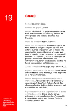 Caracú
  19
                      Fecha: Noviembre 2009.

                      Nombre del grupo: Caracú.

                      Grupo: Profesional. Un grupo independiente que
                      hace teatro callejero, no con la rigurosidad de
                      otros grupos, sino con una dinámica más
                      tranquila.

                      Datos del director: Héctor Alvarellos.

                      Datos de los integrantes: El elenco surge de un
                      taller de teatro callejero. Ninguno de ellos eran
                      actores cuando empezaron. Con el trabajo y la
                      capacitación, se convirtieron en un grupo que
                      tiene el carácter de semi-amateur. No buscan vivir
                      del teatro sino que les gusta hacer teatro porque
                      pueden. No lo hacen simplemente por
                      entretenimiento, tienen una búsqueda estética y a
                      futuro buscan seguir perfeccionándose.

                      Año de formación: Este grupo surge en año 1997.

                      Espacio público en el que trabaja: Desarrollan su
                      actividad teatral tanto de ensayo como de puesta
                      en el Parque Avellaneda.

                      Detalle de espectáculos realizados hasta el
                      momento: La Gringa de Florencio Sánchez, El
                      casamiento de Laucha de Roberto Payró, Don
                      Segundo Sombra de Ricardo Güiraldes (sobre el
                      mito del herrero y el diablo.)

                      Espectáculo con el que se presentó en el marco
                      del 5to. Encuentro: Criollo de dos partes,
                      estrenada en marco del encuentro. (Preparación:
ENTREVISTAS           8 meses) Acerca de la vida de Juan Bautista
5º Encuentro          Vairoleto, bandido rural.
Nacional de Teatro
Callejero de grupos
2009                                                                    71
 