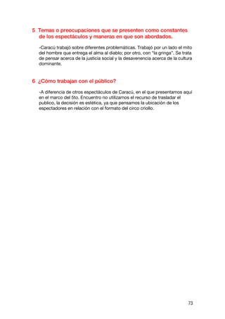 5 Temas o preocupaciones que se presenten como constantes
  de los espectáculos y maneras en que son abordados.

  -Caracú trabajó sobre diferentes problemáticas. Trabajó por un lado el mito
  del hombre que entrega el alma al diablo; por otro, con “la gringa”. Se trata
  de pensar acerca de la justicia social y la desavenencia acerca de la cultura
  dominante.


6 ¿Cómo trabajan con el público?

  -A diferencia de otros espectáculos de Caracú, en el que presentamos aquí
  en el marco del 5to. Encuentro no utilizamos el recurso de trasladar el
  publico, la decisión es estética, ya que pensamos la ubicación de los
  espectadores en relación con el formato del circo criollo.




                                                                             73
 