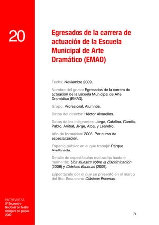Egresados de la carrera de
  20                  actuación de la Escuela
                      Municipal de Arte
                      Dramático (EMAD)

                      Fecha: Noviembre 2009.

                      Nombre del grupo: Egresados de la carrera de
                      actuación de la Escuela Municipal de Arte
                      Dramático (EMAD).

                      Grupo: Profesional, Alumnos.

                      Datos del director: Héctor Alvarellos.

                      Datos de los integrantes: Jorge, Catalina, Camila,
                      Pablo, Aníbal, Jorge, Alba, y Leandro.

                      Año de formación: 2008. Por curso de
                      especialización.

                      Espacio público en el que trabaja: Parque
                      Avellaneda.

                      Detalle de espectáculos realizados hasta el
                      momento: Una muestra sobre la discriminación
                      (2008) y Clásicas Escenas (2009).

                      Espectáculo con el que se presentó en el marco
                      del 5to. Encuentro: Clásicas Escenas.




ENTREVISTAS
5º Encuentro
Nacional de Teatro
Callejero de grupos
2009                                                                  74
 
