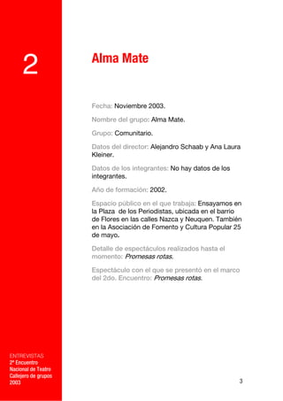 Alma Mate
     2
                      Fecha: Noviembre 2003.

                      Nombre del grupo: Alma Mate.

                      Grupo: Comunitario.

                      Datos del director: Alejandro Schaab y Ana Laura
                      Kleiner.

                      Datos de los integrantes: No hay datos de los
                      integrantes.

                      Año de formación: 2002.

                      Espacio público en el que trabaja: Ensayamos en
                      la Plaza de los Periodistas, ubicada en el barrio
                      de Flores en las calles Nazca y Neuquen. También
                      en la Asociación de Fomento y Cultura Popular 25
                      de mayo.

                      Detalle de espectáculos realizados hasta el
                      momento: Promesas rotas.

                      Espectáculo con el que se presentó en el marco
                      del 2do. Encuentro: Promesas rotas.

             –




ENTREVISTAS
2º Encuentro
Nacional de Teatro
Callejero de grupos
2003                                                                  3
 