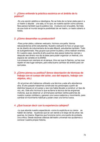 1 ¿Cómo entiende la práctica escénica en el ámbito de lo
público?

  -Es una opción estética e ideológica. No se trata de no tener plata para ir a
  un teatro o alquilar una sala, si no que, es nuestra opción como actores.
  Nos parece también que lo público nos involucra con el pueblo. Se trata
  de que todo el mundo tenga la posibilidad de ver teatro, un teatro abierto a
  todos.


2 ¿Cómo desarrollan su producción?

  -Para juntar plata y obtener vestuario, hicimos una peña. Vamos
  rebuscándonos entre estudiantes. Nuestro vestuario lo hizo un grupo que
  es de diseño de indumentaria de la sala Alberdi, estudiantes también. Todo
  es autogestionado. Hay grupos que ponen la plata y otros realizan eventos.
  En nuestro caso, durante el año pusimos dos pesos todos los viernes y
  después ese dinero nos dio la base para poder organizar un festival, una
  especie de varietés en la EMAD.
  Los ensayos son siempre en el parque. Una vez que lo fijamos, ya hay que
  repetir en ese lugar siempre, pero esta bueno cambiar de ámbito para ver
  qué pasa.


3 ¿Cómo piensa su poética? (breve descripción de técnicas de
  trabajo con el cuerpo del actor, uso del espacio, trabajo con
  objetos, etc.)

  -En el primer año habíamos utilizado una técnica y este año abordamos
  otra. El año pasado habíamos construido los personajes a partir de
  distintos toques en el cuerpo y eso nos había llevado a construir un tipo de
  voz, etc. Este año hicimos lo que se llama la técnica de los engramas
  motores, que es observar un animal para cambiar ciertos patrones de
  nuestro cuerpo cotidiano y generar una nueva cadencia y movimiento, para
  cambiar el movimiento habitual y poder crear una forma nueva.


4 ¿Qué buscan decir con la experiencia callejera?

  -Lo que aborda nuestro espectáculo -como lo explicita en su cierre- es
  hablar de ciertas injusticias que se van dando a lo largo de los años: las
  guerras, la miseria. Digamos que funciona como una suerte de protesta,
  una critica. Desde escenas clásicas del teatro universal nos ayudamos a
  conocer nuestra propia historia.




                                                                               75
 