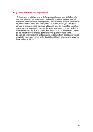 6 ¿Cómo trabajan con el público?

  -Trabajar con el público es una de las propuestas que sale de la Escuela y
  casi todos los grupos que trabajan en la calle la adoran, porque es casi
  imposible no relacionarte con el público, sería como un acto de soberbia; si
  no, mejor metete en un sala trabajá con la cuarta pared y ya. Desde el
  vamos, el hecho es hacer partícipe a la gente pero sin invadirlos. Nosotros
  queremos que sean parte, pero jamás se los va a forzar, por eso se les dan
  palos [en el caso de Algo sobre La Revolución] que funcionan como armas.
  Se les hace hacer una ronda, pero el que no quiere no hace nada.
  La calle es esto: ver cómo un transeúnte se convierte en espectador y si se
  convierte, bien; si es por un ratito, también está bien, porque algo se va ha
  llevar del espectáculo.




                                                                             81
 