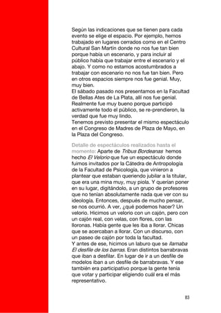 Según las indicaciones que se tienen para cada
evento se elige el espacio. Por ejemplo, hemos
trabajado en lugares cerrados como en el Centro
Cultural San Martín donde no nos fue tan bien
porque había un escenario, y para incluir al
público había que trabajar entre el escenario y el
abajo. Y como no estamos acostumbrados a
trabajar con escenario no nos fue tan bien. Pero
en otros espacios siempre nos fue genial. Muy,
muy bien.
El sábado pasado nos presentamos en la Facultad
de Bellas Ates de La Plata, allí nos fue genial.
Realmente fue muy bueno porque participó
activamente todo el público, se re-prendieron, la
verdad que fue muy lindo.
Tenemos previsto presentar el mismo espectáculo
en el Congreso de Madres de Plaza de Mayo, en
la Plaza del Congreso.

Detalle de espectáculos realizados hasta el
momento: Aparte de Tribus Bordeanas hemos
hecho El Velorio que fue un espectáculo donde
fuimos invitados por la Cátedra de Antropología
de la Facultad de Psicología, que vinieron a
plantear que estaban queriendo jubilar a la titular,
que era una mina muy, muy piola. Y querían poner
en su lugar, digitándolo, a un grupo de profesores
que no tenían absolutamente nada que ver con su
ideología. Entonces, después de mucho pensar,
se nos ocurrió. A ver, ¿qué podemos hacer? Un
velorio. Hicimos un velorio con un cajón, pero con
un cajón real, con velas, con flores, con las
lloronas. Había gente que les iba a llorar. Chicas
que se acercaban a llorar. Con un discurso, con
un paseo de cajón por toda la facultad.
Y antes de ese, hicimos un laburo que se llamaba
El desfile de los barras. Eran distintos barrabravas
que iban a desfilar. En lugar de ir a un desfile de
modelos iban a un desfile de barrabravas. Y ese
también era participativo porque la gente tenía
que votar y participar eligiendo cuál era el más
representativo.


                                                  83
 