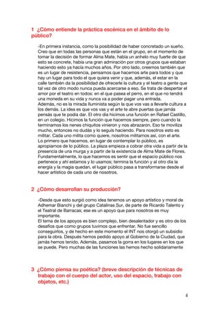 1 ¿Cómo entiende la práctica escénica en el ámbito de lo
público?

  -En primera instancia, como la posibilidad de haber concretado un sueño.
  Creo que en todas las personas que están en el grupo, en el momento de
  tomar la decisión de formar Alma Mate, había un anhelo muy fuerte de que
  esto se concrete, había una gran admiración por otros grupos que estaban
  haciendo esto ya hacía muchos años. Por otro lado, creemos también que
  es un lugar de resistencia, pensamos que hacemos arte para todos y que
  hay un lugar para todo el que quiera venir y que, además, el estar en la
  calle también da la posibilidad de ofrecerle la cultura y el teatro a gente que
  tal vez de otro modo nunca pueda acercarse a eso. Se trata de despertar el
  amor por el teatro en todos: en el que pasea el perro, en el que no tendrá
  una moneda en su vida y nunca va a poder pagar una entrada.
  Además, no es la mirada Iluminista según la que vos vas a llevarle cultura a
  los demás. La idea es que vos vas y el arte te abre puertas que jamás
  pensás que te podía dar. El otro día hicimos una función en Rafael Castillo,
  en un colegio. Hicimos la función que hacemos siempre, pero cuando la
  terminamos los nenes chiquitos vinieron y nos abrazaron. Eso te moviliza
  mucho, entonces no dudás y lo seguís haciendo. Para nosotros esto es
  militar. Cada uno milita como quiere, nosotros militamos así, con el arte.
  Lo primero que hacemos, en lugar de contemplar lo público, es
  apropiarnos de lo público. La plaza empieza a cobrar otra vida a partir de la
  presencia de una murga y a partir de la existencia de Alma Mate de Flores.
  Fundamentalmente, lo que hacemos es sentir que el espacio público nos
  pertenece y ahí estamos y lo usamos; termina la función y al otro día la
  energía y la magia quedan, el lugar público pasa a transformarse desde el
  hacer artístico de cada uno de nosotros.


2 ¿Cómo desarrollan su producción?

  -Desde que esto surgió como idea tenemos un apoyo artístico y moral de
  Adhemar Bianchi y del grupo Catalinas Sur, de parte de Ricardo Talento y
  el Teatral de Barracas; ese es un apoyo que para nosotros es muy
  importante.
  El tema de los apoyos es bien complejo, bien desalentador y es otro de los
  desafíos que como grupos tuvimos que enfrentar. No fue sencillo
  conseguirlos, y de hecho en este momento el INT nos otorgó un subsidio
  para la obra. Después hemos pedido apoyo al Gobierno de la Ciudad, que
  jamás hemos tenido. Además, pasamos la gorra en los lugares en los que
  se puede. Pero muchas de las funciones las hemos hecho solidariamente




3 ¿Cómo piensa su poética? (breve descripción de técnicas de
  trabajo con el cuerpo del actor, uso del espacio, trabajo con
  objetos, etc.)

                                                                                4
 