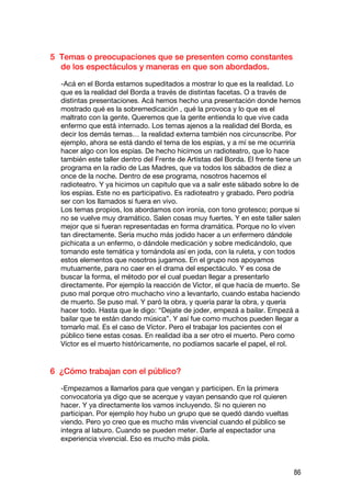 5 Temas o preocupaciones que se presenten como constantes
  de los espectáculos y maneras en que son abordados.

  -Acá en el Borda estamos supeditados a mostrar lo que es la realidad. Lo
  que es la realidad del Borda a través de distintas facetas. O a través de
  distintas presentaciones. Acá hemos hecho una presentación donde hemos
  mostrado qué es la sobremedicación , qué la provoca y lo que es el
  maltrato con la gente. Queremos que la gente entienda lo que vive cada
  enfermo que está internado. Los temas ajenos a la realidad del Borda, es
  decir los demás temas… la realidad externa también nos circunscribe. Por
  ejemplo, ahora se está dando el tema de los espías, y a mí se me ocurriría
  hacer algo con los espías. De hecho hicimos un radioteatro, que lo hace
  también este taller dentro del Frente de Artistas del Borda. El frente tiene un
  programa en la radio de Las Madres, que va todos los sábados de diez a
  once de la noche. Dentro de ese programa, nosotros hacemos el
  radioteatro. Y ya hicimos un capitulo que va a salir este sábado sobre lo de
  los espías. Este no es participativo. Es radioteatro y grabado. Pero podría
  ser con los llamados si fuera en vivo.
  Los temas propios, los abordamos con ironía, con tono grotesco; porque si
  no se vuelve muy dramático. Salen cosas muy fuertes. Y en este taller salen
  mejor que si fueran representadas en forma dramática. Porque no lo viven
  tan directamente. Sería mucho más jodido hacer a un enfermero dándole
  pichicata a un enfermo, o dándole medicación y sobre medicándolo, que
  tomando este temática y tomándola así en joda, con la ruleta, y con todos
  estos elementos que nosotros jugamos. En el grupo nos apoyamos
  mutuamente, para no caer en el drama del espectáculo. Y es cosa de
  buscar la forma, el método por el cual puedan llegar a presentarlo
  directamente. Por ejemplo la reacción de Víctor, el que hacía de muerto. Se
  puso mal porque otro muchacho vino a levantarlo, cuando estaba haciendo
  de muerto. Se puso mal. Y paró la obra, y quería parar la obra, y quería
  hacer todo. Hasta que le digo: “Dejate de joder, empezá a bailar. Empezá a
  bailar que te están dando música”. Y así fue como muchos pueden llegar a
  tomarlo mal. Es el caso de Víctor. Pero el trabajar los pacientes con el
  público tiene estas cosas. En realidad iba a ser otro el muerto. Pero como
  Víctor es el muerto históricamente, no podíamos sacarle el papel, el rol.


6 ¿Cómo trabajan con el público?

  -Empezamos a llamarlos para que vengan y participen. En la primera
  convocatoria ya digo que se acerque y vayan pensando que rol quieren
  hacer. Y ya directamente los vamos incluyendo. Si no quieren no
  participan. Por ejemplo hoy hubo un grupo que se quedó dando vueltas
  viendo. Pero yo creo que es mucho más vivencial cuando el público se
  integra al laburo. Cuando se pueden meter. Darle al espectador una
  experiencia vivencial. Eso es mucho más piola.



                                                                              86
 