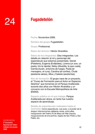 Fugadetelón
 24
                      Fecha: Noviembre 2009.

                      Nombre del grupo: Fugadetelón.

                      Grupo: Profesional.

                      Datos del director: Héctor Alvarellos.

                      Datos de los integrantes: Diez integrantes. Los
                      detallo en relación al rol y personaje del
                      espectáculo que estamos presentado. Daniel
                      (Pistetero), Eugenia (Evélpides), Lorena (un ave, un
                      poeta, Iris la rápida), Nelsy (Abubilla, la que vuela),
                      Camila (tucán, antorcha de fuego), Paola (el
                      mensajero, el cura), Carolina (el corifeo), Chulé
                      (asistente aéreo), Alba y Celeste (asistentes).

                      Año de formación: El grupo nace de un proyecto,
                      el “Curso de Formación para el Actor en Espacios
                      Abiertos” que tomamos en el Parque Avellaneda
                      durante dos años con Héctor Alvarellos y un
                      convenio con la Escuela Metropolitana de Arte
                      (EMAD).

                      Espacio público en el que trabaja: Parque
                      Avellaneda por ahora, en tanto fue nuestro
                      espacio de aprendizaje.

                      Detalle de espectáculos realizados hasta el
                      momento: Como espectáculo: Las aves, o el poder de la
                      lengua. Intervenciones callejeras varias, entre ellas,
                      inauguración del Teatro 25 de Mayo de Villa Urquiza,
                      inauguraciones de encuentros, fogata de San Pedro y San
                      Pablo, etc.
ENTREVISTAS
5º Encuentro
Nacional de Teatro
Callejero de grupos                                                            87
2009
 