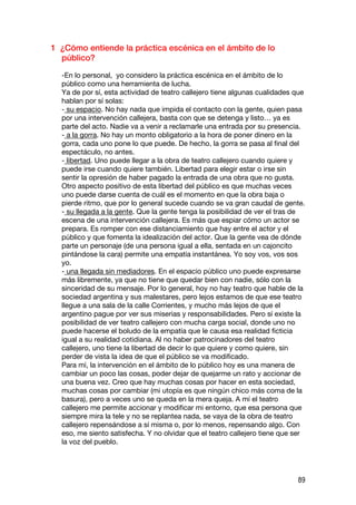 1 ¿Cómo entiende la práctica escénica en el ámbito de lo
  público?

  -En lo personal, yo considero la práctica escénica en el ámbito de lo
  público como una herramienta de lucha.
  Ya de por sí, esta actividad de teatro callejero tiene algunas cualidades que
  hablan por sí solas:
  - su espacio. No hay nada que impida el contacto con la gente, quien pasa
  por una intervención callejera, basta con que se detenga y listo… ya es
  parte del acto. Nadie va a venir a reclamarle una entrada por su presencia.
  - a la gorra. No hay un monto obligatorio a la hora de poner dinero en la
  gorra, cada uno pone lo que puede. De hecho, la gorra se pasa al final del
  espectáculo, no antes.
  - libertad. Uno puede llegar a la obra de teatro callejero cuando quiere y
  puede irse cuando quiere también. Libertad para elegir estar o irse sin
  sentir la opresión de haber pagado la entrada de una obra que no gusta.
  Otro aspecto positivo de esta libertad del público es que muchas veces
  uno puede darse cuenta de cuál es el momento en que la obra baja o
  pierde ritmo, que por lo general sucede cuando se va gran caudal de gente.
  - su llegada a la gente. Que la gente tenga la posibilidad de ver el tras de
  escena de una intervención callejera. Es más que espiar cómo un actor se
  prepara. Es romper con ese distanciamiento que hay entre el actor y el
  público y que fomenta la idealización del actor. Que la gente vea de dónde
  parte un personaje (de una persona igual a ella, sentada en un cajoncito
  pintándose la cara) permite una empatía instantánea. Yo soy vos, vos sos
  yo.
  - una llegada sin mediadores. En el espacio público uno puede expresarse
  más libremente, ya que no tiene que quedar bien con nadie, sólo con la
  sinceridad de su mensaje. Por lo general, hoy no hay teatro que hable de la
  sociedad argentina y sus malestares, pero lejos estamos de que ese teatro
  llegue a una sala de la calle Corrientes, y mucho más lejos de que el
  argentino pague por ver sus miserias y responsabilidades. Pero sí existe la
  posibilidad de ver teatro callejero con mucha carga social, donde uno no
  puede hacerse el boludo de la empatía que le causa esa realidad ficticia
  igual a su realidad cotidiana. Al no haber patrocinadores del teatro
  callejero, uno tiene la libertad de decir lo que quiere y como quiere, sin
  perder de vista la idea de que el público se va modificado.
  Para mí, la intervención en el ámbito de lo público hoy es una manera de
  cambiar un poco las cosas, poder dejar de quejarme un rato y accionar de
  una buena vez. Creo que hay muchas cosas por hacer en esta sociedad,
  muchas cosas por cambiar (mi utopía es que ningún chico más coma de la
  basura), pero a veces uno se queda en la mera queja. A mí el teatro
  callejero me permite accionar y modificar mi entorno, que esa persona que
  siempre mira la tele y no se replantea nada, se vaya de la obra de teatro
  callejero repensándose a sí misma o, por lo menos, repensando algo. Con
  eso, me siento satisfecha. Y no olvidar que el teatro callejero tiene que ser
  la voz del pueblo.




                                                                            89
 