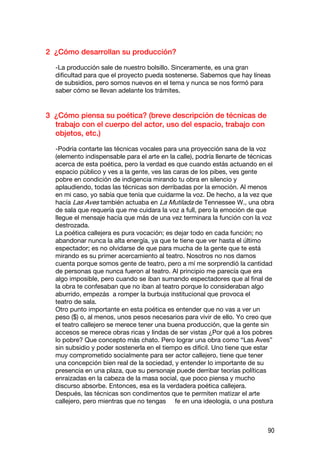 2 ¿Cómo desarrollan su producción?

  -La producción sale de nuestro bolsillo. Sinceramente, es una gran
  dificultad para que el proyecto pueda sostenerse. Sabemos que hay líneas
  de subsidios, pero somos nuevos en el tema y nunca se nos formó para
  saber cómo se llevan adelante los trámites.


3 ¿Cómo piensa su poética? (breve descripción de técnicas de
  trabajo con el cuerpo del actor, uso del espacio, trabajo con
  objetos, etc.)

  -Podría contarte las técnicas vocales para una proyección sana de la voz
  (elemento indispensable para el arte en la calle), podría llenarte de técnicas
  acerca de esta poética, pero la verdad es que cuando estás actuando en el
  espacio público y ves a la gente, ves las caras de los pibes, ves gente
  pobre en condición de indigencia mirando tu obra en silencio y
  aplaudiendo, todas las técnicas son derribadas por la emoción. Al menos
  en mi caso, yo sabía que tenía que cuidarme la voz. De hecho, a la vez que
  hacía Las Aves también actuaba en La Mutilada de Tennessee W., una obra
  de sala que requería que me cuidara la voz a full, pero la emoción de que
  llegue el mensaje hacía que más de una vez terminara la función con la voz
  destrozada.
  La poética callejera es pura vocación; es dejar todo en cada función; no
  abandonar nunca la alta energía, ya que te tiene que ver hasta el último
  espectador; es no olvidarse de que para mucha de la gente que te está
  mirando es su primer acercamiento al teatro. Nosotros no nos damos
  cuenta porque somos gente de teatro, pero a mí me sorprendió la cantidad
  de personas que nunca fueron al teatro. Al principio me parecía que era
  algo imposible, pero cuando se iban sumando espectadores que al final de
  la obra te confesaban que no iban al teatro porque lo consideraban algo
  aburrido, empezás a romper la burbuja institucional que provoca el
  teatro de sala.
  Otro punto importante en esta poética es entender que no vas a ver un
  peso ($) o, al menos, unos pesos necesarios para vivir de ello. Yo creo que
  el teatro callejero se merece tener una buena producción, que la gente sin
  accesos se merece obras ricas y lindas de ser vistas ¿Por qué a los pobres
  lo pobre? Que concepto más chato. Pero lograr una obra como “Las Aves”
  sin subsidio y poder sostenerla en el tiempo es difícil. Uno tiene que estar
  muy comprometido socialmente para ser actor callejero, tiene que tener
  una concepción bien real de la sociedad, y entender lo importante de su
  presencia en una plaza, que su personaje puede derribar teorías políticas
  enraizadas en la cabeza de la masa social, que poco piensa y mucho
  discurso absorbe. Entonces, esa es la verdadera poética callejera.
  Después, las técnicas son condimentos que te permiten matizar el arte
  callejero, pero mientras que no tengas fe en una ideología, o una postura



                                                                             90
 