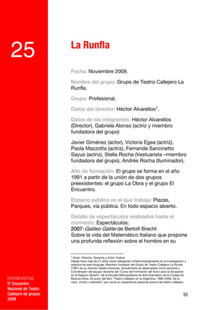 La Runfla
 25
                      Fecha: Noviembre 2009.

                      Nombre del grupo: Grupo de Teatro Callejero La
                      Runfla.

                      Grupo: Profesional.

                      Datos del director: Héctor Alvarellos 2 .

                      Datos de los integrantes: Héctor Alvarellos
                      (Director), Gabriela Alonso (actriz y miembro
                      fundadora del grupo)

                      Javier Giménez (actor), Victoria Egea (actriz),
                      Paola Mazzotta (actriz), Fernanda Sancinetto
                      Sayus (actriz), Stella Rocha (Vestuarista –miembro
                      fundadora del grupo), Andrés Rocha (Iluminador).

                      Año de formación: El grupo se forma en el año
                      1991 a partir de la unión de dos grupos
                      preexistentes: el grupo La Obra y el grupo El
                      Encuentro.

                      Espacio público en el que trabaja: Plazas,
                      Parques, vía pública. En todo espacio abierto.

                      Detalle de espectáculos realizados hasta el
                      momento: Espectáculos:
                      2007-Galileo Galilei de Bertolt Brecht
                      Sobre la vida del Matemático Italiano que propone
                      una profunda reflexión sobre el hombre en su

                      2
                        Actor, Director, Docente y Autor Teatral.
                      Desde hace más de 27 años viene trabajando ininterrumpidamente en la investigación y
                      práctica de este lenguaje. Miembro fundador del Grupo de Teatro Callejero La Runfla
                      (1991) es su director desde entonces. Actualmente se desempeña como docente y
                      Coordinador del equipo docente del “Curso de Formación del Actor para la Actuación
                      en el Espacio Abierto” de la Escuela Metropolitana de Arte Dramático de la Ciudad de
ENTREVISTAS           Buenos Aires. Es autor del libro “Teatro Callejero en la Argentina. 1982-2006. De lo
                      visto, vivido y realizado” que reúne su experiencia personal acerca del teatro callejero.
5º Encuentro
Nacional de Teatro
Callejero de grupos                                                                                         93
2009
 