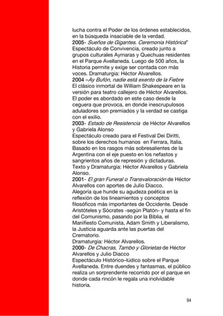lucha contra el Poder de los órdenes establecidos,
en la búsqueda insaciable de la verdad.
2005- Sueños de Gigantes. Ceremonia Histórica”
Espectáculo de Convivencia, creado junto a
grupos culturales Aymaras y Quechuas residentes
en el Parque Avellaneda. Luego de 500 años, la
Historia permite y exige ser contada con más
voces. Dramaturgia: Héctor Alvarellos.
2004 –Ay Bufón, nadie está exento de la Fiebre
El clásico inmortal de William Shakespeare en la
versión para teatro callejero de Héctor Alvarellos.
El poder es abordado en este caso desde la
ceguera que provoca, en donde inescrupulosos
aduladores son premiados y la verdad se castiga
con el exilio.
2003- Estado de Resistencia de Héctor Alvarellos
y Gabriela Alonso
Espectáculo creado para el Festival Dei Diritti,
sobre los derechos humanos en Ferrara, Italia.
Basado en los rasgos más sobresalientes de la
Argentina con el eje puesto en los nefastos y
sangrientos años de represión y dictaduras.
Texto y Dramaturgia: Héctor Alvarellos y Gabriela
Alonso.
2001- El gran Funeral o Transvaloración de Héctor
Alvarellos con aportes de Julio Diacco.
Alegoría que hunde su agudeza poética en la
reflexión de los lineamientos y conceptos
filosóficos más importantes de Occidente. Desde
Aristóteles y Sócrates -según Platón- y hasta el fin
del Comunismo, pasando por la Biblia, el
Manifiesto Comunista, Adam Smith y Liberalismo,
la Justicia aguarda ante las puertas del
Crematorio.
Dramaturgia: Héctor Alvarellos.
2000- De Chacras, Tambo y Glorietas de Héctor
Alvarellos y Julio Diacco
Espectáculo Hístórico–lúdico sobre el Parque
Avellaneda. Entre duendes y fantasmas, el público
realiza un sorprendente recorrido por el parque en
donde cada rincón le regala una inolvidable
historia.

                                                  94
 