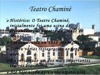 Teatro Chaminé Histórico: O Teatro Chaminé, inicialmente foi uma usina de tratamentos de esgotos da cidade de Manaus.  Foi construída em 1910 por ingleses. Sofreu várias restaurações ao longo dos anos. É considerado um dos mais importantes teatros brasileiros. Até hoje ainda apresenta espetáculos. 