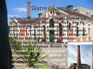 Teatro Chaminé Influências Estrangeiras: O Teatro Chaminé tem influências inglesas em sua construção, pois foi construído por ingleses que projetaram esse prédio para ser a usina de tratamento de esgotos da cidade. O telhado, as colunas, as vidraças e as abóbadas são as principais características inglesas nesse prédio. Ela foi feita por uma empresa inglesa chamada Manaós Improvements.  O teatro possuí características neoclássicas. A sua chaminé e construída em tijolo compacto, refratário, coroado por um chapeló em ferro moldado. 