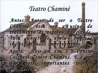 Teatro Chaminé Antes: Antes de ser o Teatro Chaminé, essa era a usina de tratamento de esgotos da cidade. Foi construído pela empresa inglesa Manaós Improvements. Agora:  Hoje em dia, é o Centro Cultural Teatro Chaminé. E é um dos mais importantes teatros brasileiros. 