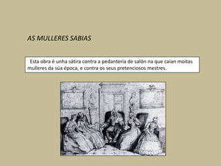 AS MULLERES SABIAS


 Esta obra é unha sátira contra a pedantería de salón na que caían moitas
mulleres da súa época, e contra os seus pretenciosos mestres.
 