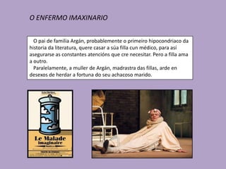 O ENFERMO IMAXINARIO


  O pai de familia Argán, probablemente o primeiro hipocondriaco da
historia da literatura, quere casar a súa filla cun médico, para así
asegurarse as constantes atencións que cre necesitar. Pero a filla ama
a outro.
  Paralelamente, a muller de Argán, madrastra das fillas, arde en
desexos de herdar a fortuna do seu achacoso marido.
 