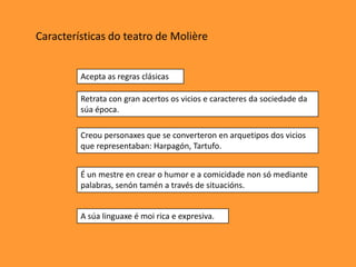 Características do teatro de ѴǱère


         Acepta as regras clásicas

         Retrata con gran acertos os vicios e caracteres da sociedade da
         súa época.

         Creou personaxes que se converteron en arquetipos dos vicios
         que representaban: Harpagón, Tartufo.


         É un mestre en crear o humor e a comicidade non só mediante
         palabras, senón tamén a través de situacións.


         A súa linguaxe é moi rica e expresiva.
 