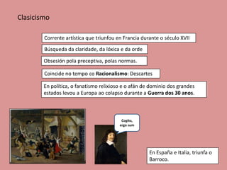 Clasicismo

        Corrente artística que triunfou en Francia durante o século XVII
        Búsqueda da claridade, da lóxica e da orde

        Obsesión pola preceptiva, polas normas.

        Coincide no tempo co Racionalismo: Descartes

        En política, o fanatismo relixioso e o afán de dominio dos grandes
        estados levou a Europa ao colapso durante a Guerra dos 30 anos.



                                          Cogito,
                                         ergo sum




                                                      En España e Italia, triunfa o
                                                      Barroco.
 