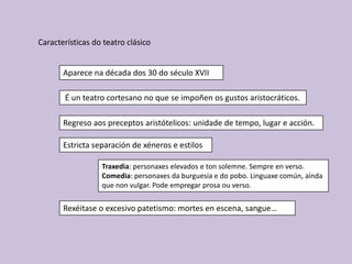 Características do teatro clásico


       Aparece na década dos 30 do século XVII

       É un teatro cortesano no que se impoñen os gustos aristocráticos.

       Regreso aos preceptos aristótelicos: unidade de tempo, lugar e acción.

       Estricta separación de xéneros e estilos

                  Traxedia: personaxes elevados e ton solemne. Sempre en verso.
                  Comedia: personaxes da burguesía e do pobo. Linguaxe común, aínda
                  que non vulgar. Pode empregar prosa ou verso.

       Rexéitase o excesivo patetismo: mortes en escena, sangue…
 