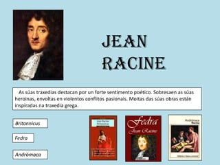 Jean
                                      Racine
  As súas traxedias destacan por un forte sentimento poético. Sobresaen as súas
heroinas, envoltas en violentos conflitos pasionais. Moitas das súas obras están
inspiradas na traxedia grega.


Britannicus

Fedra


Andrómaca
 