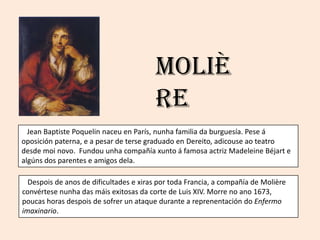 ѴǱè
                                         re
  Jean Baptiste Poquelin naceu en París, nunha familia da burguesía. Pese á
oposición paterna, e a pesar de terse graduado en Dereito, adicouse ao teatro
desde moi novo. Fundou unha compañía xunto á famosa actriz Madeleine Béjart e
algúns dos parentes e amigos dela.

  Despois de anos de dificultades e xiras por toda Francia, a compañía de ѴǱère
convértese nunha das máis exitosas da corte de Luis XIV. Morre no ano 1673,
poucas horas despois de sofrer un ataque durante a reprenentación do Enfermo
imaxinario.
 