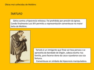 Obras moi coñecidas de ѴǱère:



     TARTUFO

       Sátira contra a hipocresía relixiosa. Foi prohibida por presión da Igrexa.
     Cando finalmente Luis XIV permitiu a representación converteuse no maior
     éxito de ѴǱère.




                               Tartufo é un intrigante que finxe ser boa persoa e se
                              aproveita da bondade de Orgón, cabeza dunha rica
                              familia, para facerse dono da casa e quedarse coa súa
                              fortuna.
                                Converteuse en símbolo da hipocresía manipuladora.
 