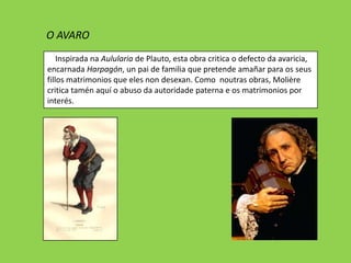 O AVARO
    Inspirada na Aulularia de Plauto, esta obra critica o defecto da avaricia,
encarnada Harpagón, un pai de familia que pretende amañar para os seus
fillos matrimonios que eles non desexan. Como noutras obras, ѴǱère
critica tamén aquí o abuso da autoridade paterna e os matrimonios por
interés.
 
