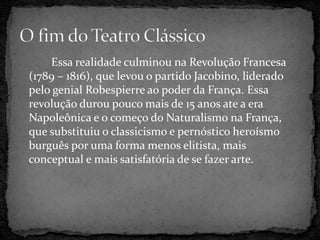 Essa realidade culminou na Revolução Francesa
(1789 – 1816), que levou o partido Jacobino, liderado
pelo genial Robespierre ao poder da França. Essa
revolução durou pouco mais de 15 anos ate a era
Napoleônica e o começo do Naturalismo na França,
que substituiu o classicismo e pernóstico heroísmo
burguês por uma forma menos elitista, mais
conceptual e mais satisfatória de se fazer arte.
 