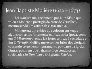Foi o artista mais aclamado por Luiz XIV, o que
valeu a Molière o prestígio da corte de Versalhes,
mesmo sendo um artista da classe média.
Molière era um crítico que colocou em xeque
alguns conceitos fortemente edificados da época, como
em O Misantropo, onde faz fortes críticas à sociedade e
Em O Tartufo, Molière mexe com os brios dos clérigos,
causando certo descontentamento por parte da igreja.
Outras peças em que o dramaturgo condena sua
sociedade são Don Juan e O Burguês Fidalgo.
 