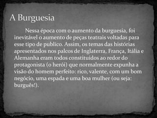 Nessa época com o aumento da burguesia, foi
inevitável o aumento de peças teatrais voltadas para
esse tipo de publico. Assim, os temas das histórias
apresentados nos palcos de Inglaterra, França, Itália e
Alemanha eram todos constituídos ao redor do
protagonista (o herói) que normalmente expunha a
visão do homem perfeito: rico, valente, com um bom
negócio, uma espada e uma boa mulher (ou seja:
burguês!).
 