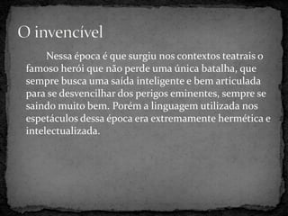 Nessa época é que surgiu nos contextos teatrais o
famoso herói que não perde uma única batalha, que
sempre busca uma saída inteligente e bem articulada
para se desvencilhar dos perigos eminentes, sempre se
saindo muito bem. Porém a linguagem utilizada nos
espetáculos dessa época era extremamente hermética e
intelectualizada.
 