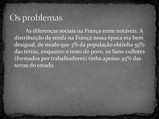 As diferenças sociais na França eram notáveis. A
distribuição de renda na França nessa época era bem
desigual, de modo que 3% da população obtinha 55%
das terras, enquanto o resto do povo, os Sans-cullotes
(formados por trabalhadores) tinha apenas 45% das
terras do estado.
 