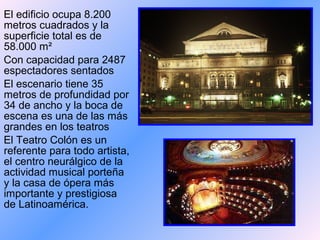 El edificio ocupa 8.200
metros cuadrados y la
superficie total es de
58.000 m²
Con capacidad para 2487
espectadores sentados
El escenario tiene 35
metros de profundidad por
34 de ancho y la boca de
escena es una de las más
grandes en los teatros
El Teatro Colón es un
referente para todo artista,
el centro neurálgico de la
actividad musical porteña
y la casa de ópera más
importante y prestigiosa
de Latinoamérica.
 