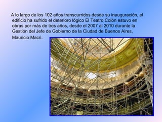 A lo largo de los 102 años transcurridos desde su inauguración, el
edificio ha sufrido el deterioro lógico El Teatro Colón estuvo en
obras por más de tres años, desde el 2007 al 2010 durante la
Gestión del Jefe de Gobierno de la Ciudad de Buenos Aires,
Mauricio Macri.
 