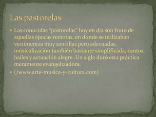 Las conocidas “pastorelas” hoy en día son fruto de aquellas épocas remotas, en donde se utilizaban vestimentas muy sencillas pero adecuadas, músicalización también bastante simplificada, cantos, bailes y actuación alegre. Un siglo duró esta práctica meramente evangelizadora. (/www.arte-musica-y-cultura.com)Las pastorelas