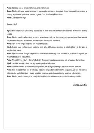 Padre: Ya sabía que no tenías enamorada, sino enamoradas.
Robot: Mentira, él nunca tuvo enamorada, ni enamoradas, porque es demasiado tímido, porque aún se orina en su
cama, y la plata se lo gasto en el internet, jugando Dota, War Craft y Mario Bross.
Padre: Que decepción Hijo.
(Ingresa Hijo 2)
Hijo 2: Hola Papito, tuve un día muy agitado eso de estar en quinto semestre en la carrera de medicina es muy
pesado.
Robot: Mentira, mentira, ella no está en quinto semestre de medicina, sino que sigue preparándose en la academia,
y lo peor es que no va a la academia, sino se la pasa visitando las discotecas.
Padre: Pero no hay ningún problema con visitar bibliotecas.
Hijo 2: Exacto papá no hay ningún problema en ir a las bibliotecas, (se dirige al robot) cállate y te doy para tu
gasolina de la buena.
Robot: Dije discotecas, un lugar de perdición, sonidos estruendosos y luces psicodélicas, bueno a los lugares que
frecuentabas cuando eras un niño.
Padre: Ahhhhhhhhhh, ¿Qué? ¿Cómo? ¿Cuándo? (Enojado) no estás estudiando y solo te la pasas divirtiéndote.
Hijo 2: (se dirige al robot) cállate y te doy para tu gasolina de la buena.
Robot: Lo siento señorita yo no funciono con gasolina, me recargo con energía eléctrica, mira mis enchufes.
Padre: Que decepción hijo, por lo visto aquí todos me engañaban debería darles vergüenza, yo que me sacrifico
todos los días por trabajar duro y parejo para traer el pan de cada día y ustedes me pagan de esta manera.
Robot: Mentira, mentira, usted ya no trabaja, lo despidieron hace tres semanas, por tardón e irresponsable.
CAE EL TELÓN.
 