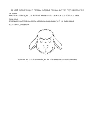 SE VOCÊ É UMA OVELHINHA PERDIDA, ENTREGUE AGORA A SUA VIDA PARA O BOM PASTOR!
OBJETIVO:
MOSTRAR AS CRIANÇAS QUE JESUS SE IMPORTA COM CADA VIDA QUE PERTENCE A ELE.
SUGESTÃO:
ENCENAR ESSA PARÁBOLA COM A MÚSICA DA MARA MARAVILHA 100 OVELHINHAS
MÁSCARA DA OVELHINHA:
CONFIRA AS FOTOS DAS CRIANÇAS EM TEATRINHO DAS 100 OVELHINHAS!
 