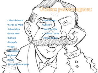 • Maria Eduarda         • Steinbroken
• Carlos da Maia        •Alencar
• João da Ega           • Joaninha Vilar
• Sousa Neto            • D. Maria Cunha
• Gonçalo               • Teresa Darque
• Marquês
• Vargas
• Mendonça
• Pinheiro
• Neves
• Gouvarinho e esposa
 