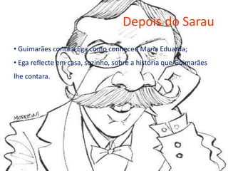 Depois do Sarau
• Guimarães conta a Ega como conheceu Maria Eduarda;
• Ega reflecte em casa, sozinho, sobre a história que Guimarães
lhe contara.
 