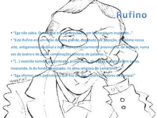 • “Ega não sabia. Ouvira que era um deputado, um bacharel, um inspirado…”
• “Este Rufino era um ratão de pêra grande, deputado por Monção, e sublime nessa
arte, antigamente nacional e hoje mais particularmente provinciana, de arranjar, numa
voz de teatro e de papo, combinações sonoras de palavras…”
• “(…) vozeirão túmido, garganteado, provinciano, de vogais arrastadas em canto,
invocando, lá do fundo do estrado, «a alma religiosa de Lamartine!...»”
• “Ega afirmou com patriotismo que era um dos maiores oradores da Europa!”
 
