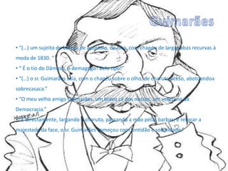 • “(…) um sujeito de barbas de apóstolo, de luto, com chapéu de largas abas recurvas à
moda de 1830. “
• “ É o tio do Dâmaso, o demagogo! Belo tipo!”
• “(…) o sr. Guimarães saía, com o chapéu sobre o olho, de charuto aceso, abotoandoa
sobrecasaca.”
• “O meu velho amigo Guimarães, um bravo cá dos nossos, um veterano da
Democracia.”
• “E directamente, largando o charuto, passando a mão pelas barbas, e retocar a
majestade da face, o sr. Guimarães começou com lentidão e solenidade.”
 